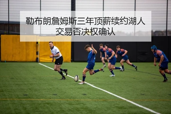 勒布朗詹姆斯三年顶薪续约湖人 交易否决权确认